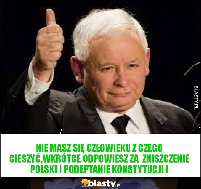 Nie masz się człowieku z czego cieszyć,wkrótce odpowiesz za  zniszczenie Polski i podeptanie Konstytucji !