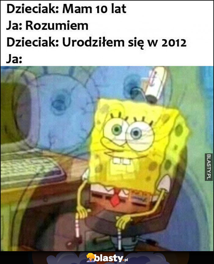 Dzieciak: mam 10 lat, ja: rozumiem, dzieciak: urodziłem się w 2012 roku, ja Spongebob myśli