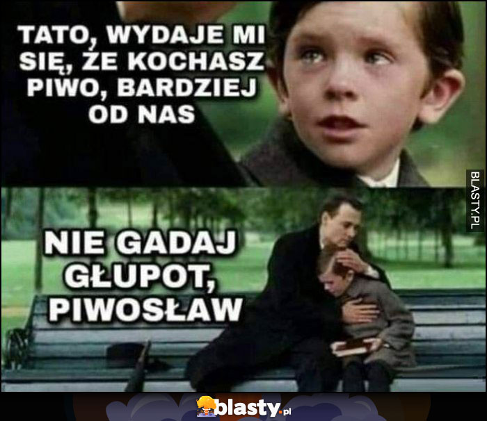 Tato, wydaje mi sie, że kochasz piwo bardziej od nas, nie gadaj głupot Piwosław