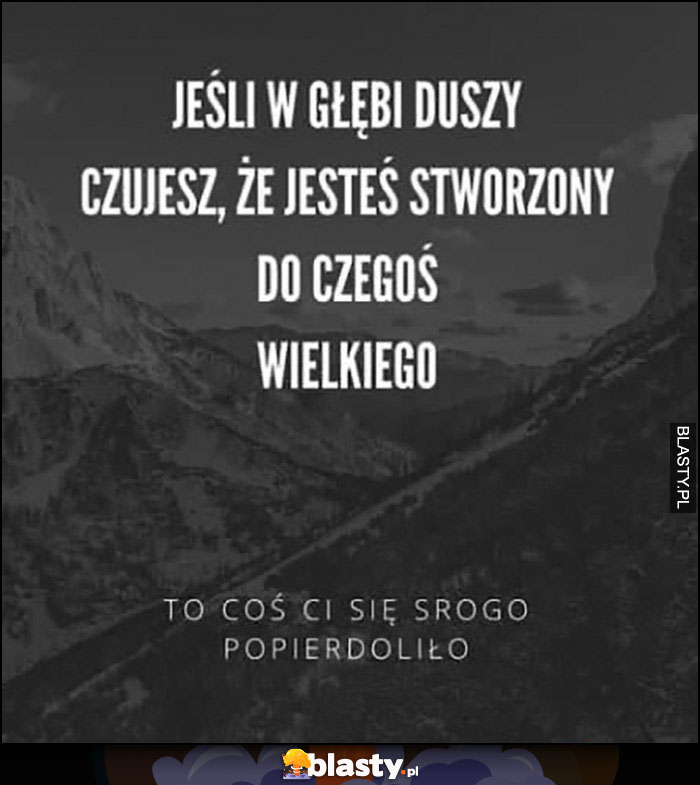 Jeśli w głębi duszy czujesz, że jesteś stworzony do czegoś wielkiego to coś ci się srogo popierdzieliło