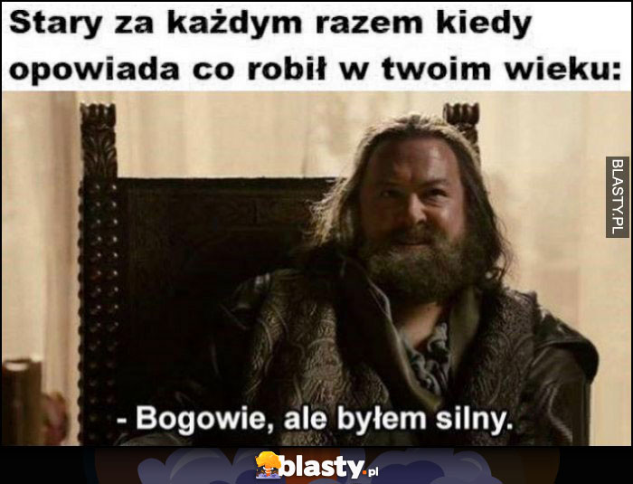 Stary za każdym razem kiedy opowiada co robil w twoim wieku: bogowie ale byłem silny