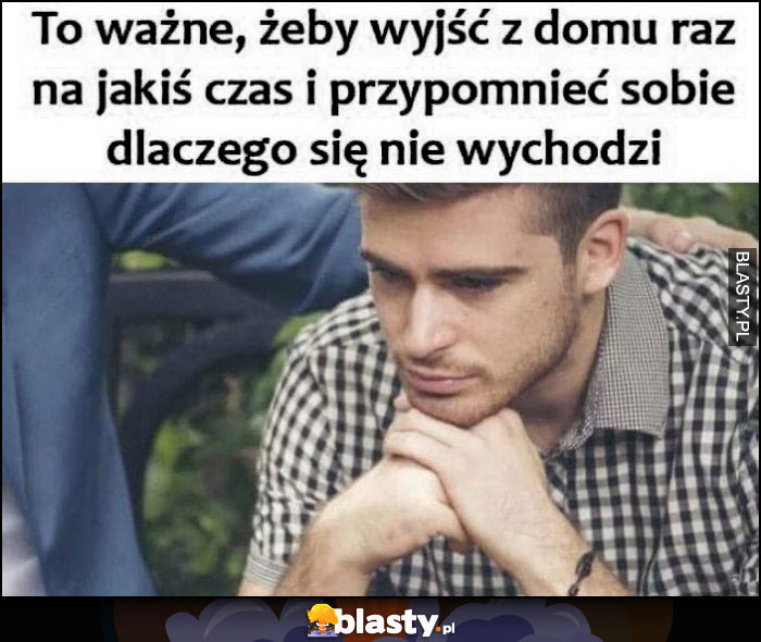 To ważne, żeby wyjść z domu raz na jakiś czas i przypomnieć sobie dlaczego się nie wychodzi