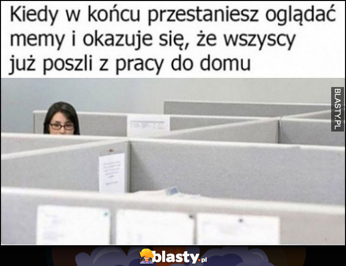 Kiedy w końcu przestaniesz oglądać memy i okazuje się, że wszyscy już poszli z pracy do domu