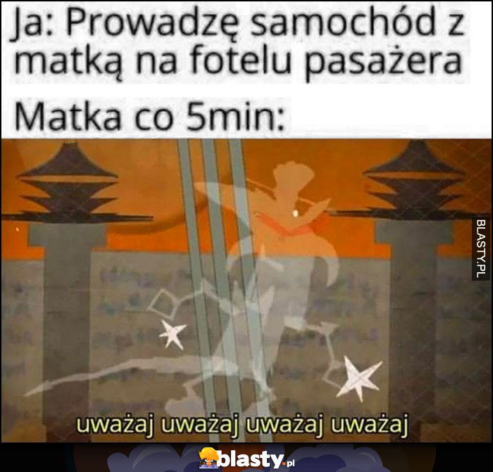 Ja: prowadzę samochód z matką na fotelu pasażera, matka co 5 minut: uważaj uważaj uważaj Kapitan Bomba