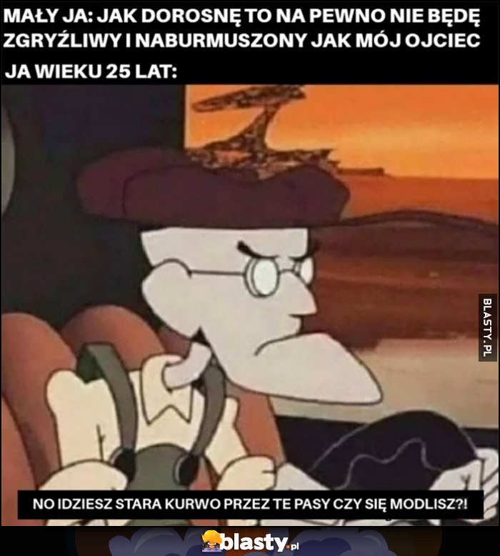 Mały ja: jak dorosnę na pewno nie będę zgryźliwy i naburmuszony jak mój ojciec. Tymczasem ja w wieku 25 lat: no idziesz przez te pasy czy się modlisz?