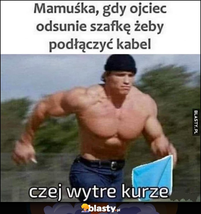 Mamuśka gdy ojciec odsunie szafkę, żeby podłączyć kabel: czekaj wytrę kurze Schwarzenegger biegnie ze szmatką