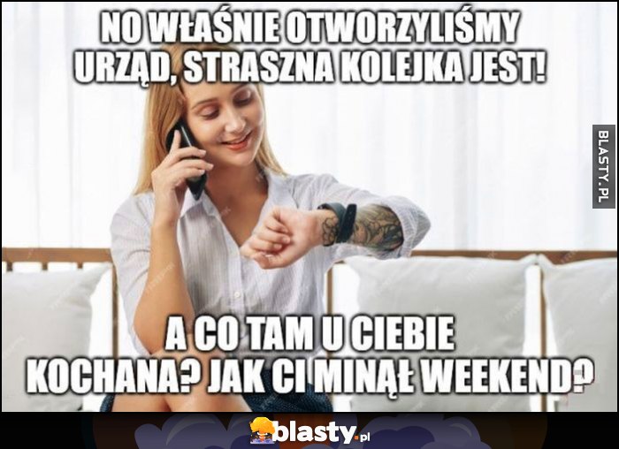 No własnie otworzyliśmy urząd, straszna kolejka jest, a co tam u Ciebie kochana? Jak Ci minął weekend? Urzędniczka dzwoni do znajomej