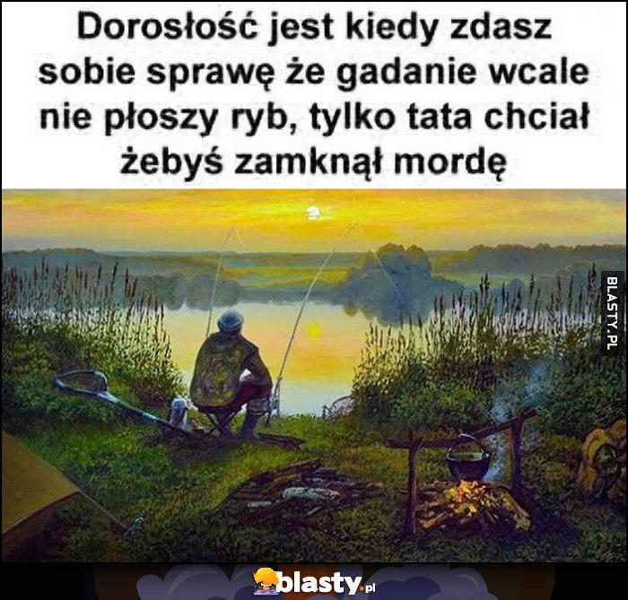 Dorosłość jest kiedy zdasz sobie sprawę, że gadanie wcale nie płoszy ryb, tylko tata chciał żebyś zamknął mordę