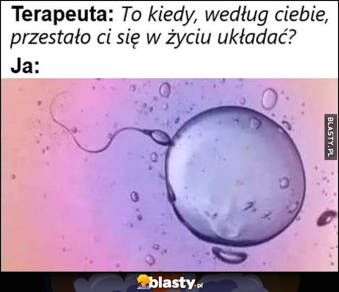 Terapeuta: to kiedy według ciebie, przestało ci się w życiu układać? Ja: poczęcie