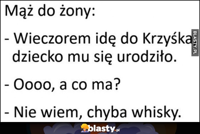 Mąż do żony: wieczorem idę do Krzyśka, dziecko mu się urodzilo. O, a co ma? Nie wiem, chyba whisky