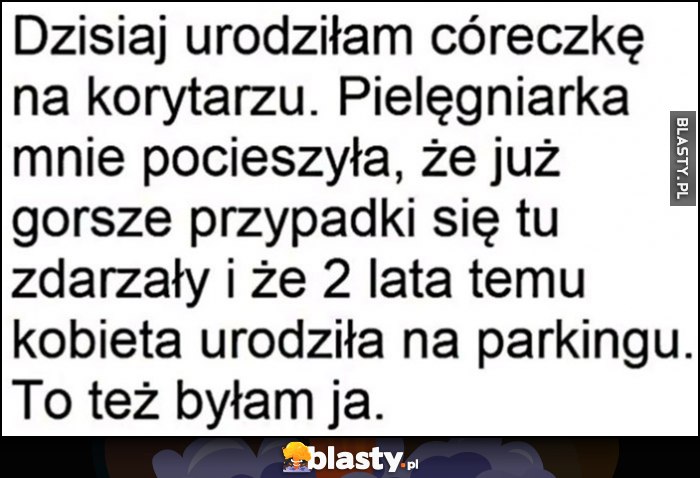 Dzisiaj urodziłam córeczkę na korytarzu, pielęgniarka mówi, że gorsze przypadki się zdarzały, 2 lata temu kobieta urodziła na parkingu, to też byłam ja