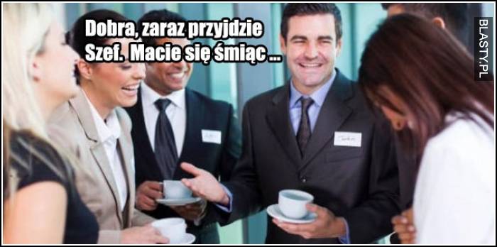 Zaraz przyjdzie szef. Macie się śmiać