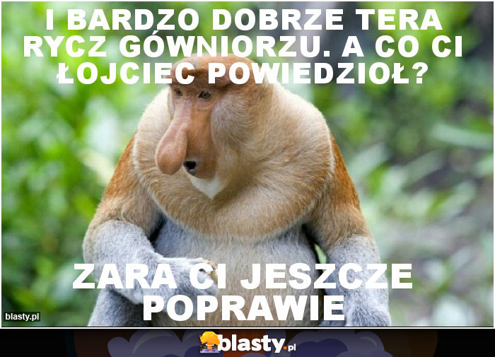 I Bardzo dobrze tera rycz gówniorzu. A Co ci łojciec powiedzioł?