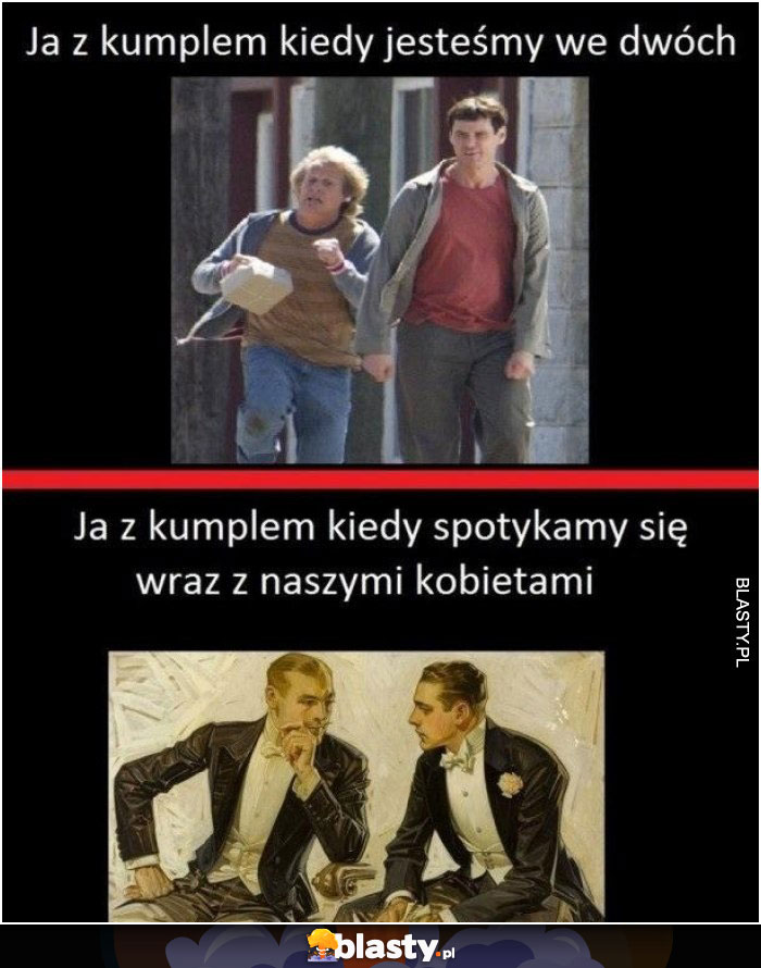 Ja z kumplem kiedy jesteśmy we dwóch