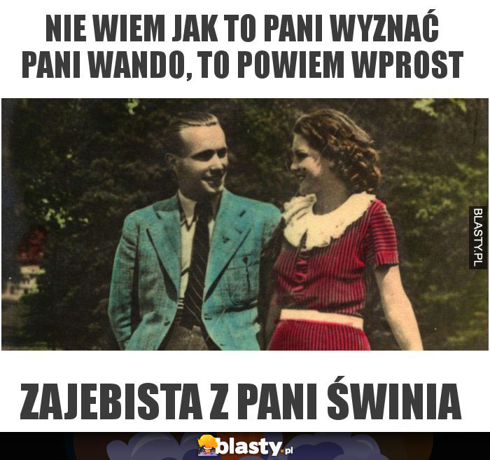 nie wiem jak to pani wyznać pani wando, to powiem wprost