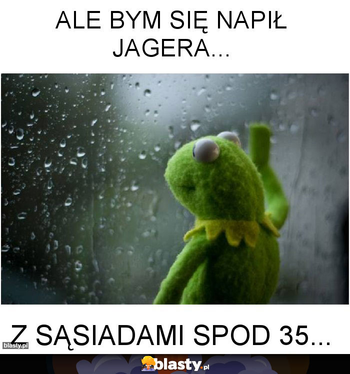 Ale bym się napił Jagera...