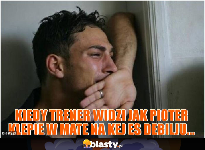 Kiedy trener widzi jak pioter klepie w mate na kej es debilju...