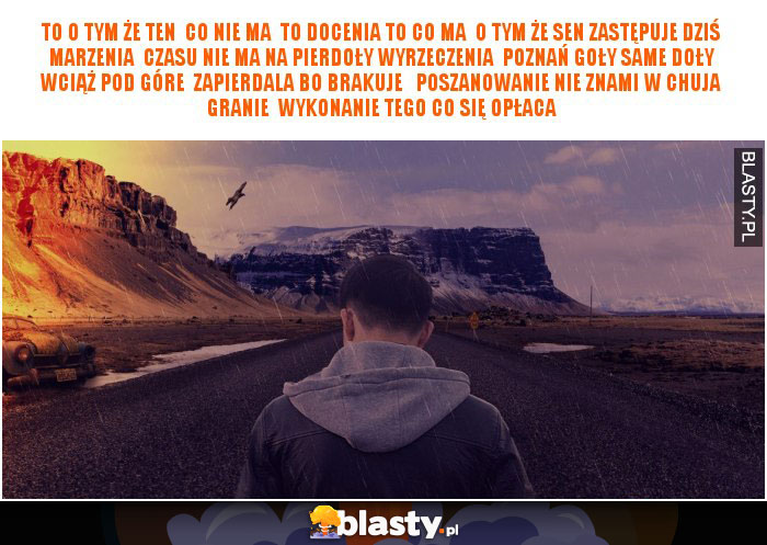 To o tym że ten  Co nie ma  To docenia to co ma  O tym że sen zastępuje dziś marzenia  Czasu nie ma na pierdoły wyrzeczenia  Poznań goły same doły wciąż pod góre  Zapierdala bo brakuje   Poszanowanie nie znami w chuja granie  Wykonanie tego co się opłaca