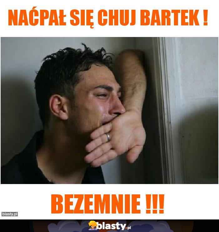 Naćpał się chuj Bartek !