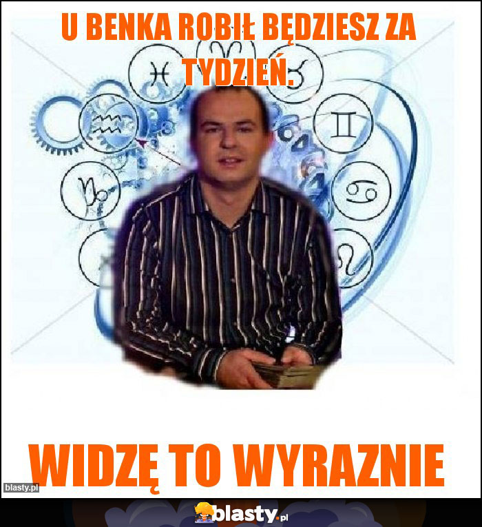 U Benka robił będziesz za tydzień.