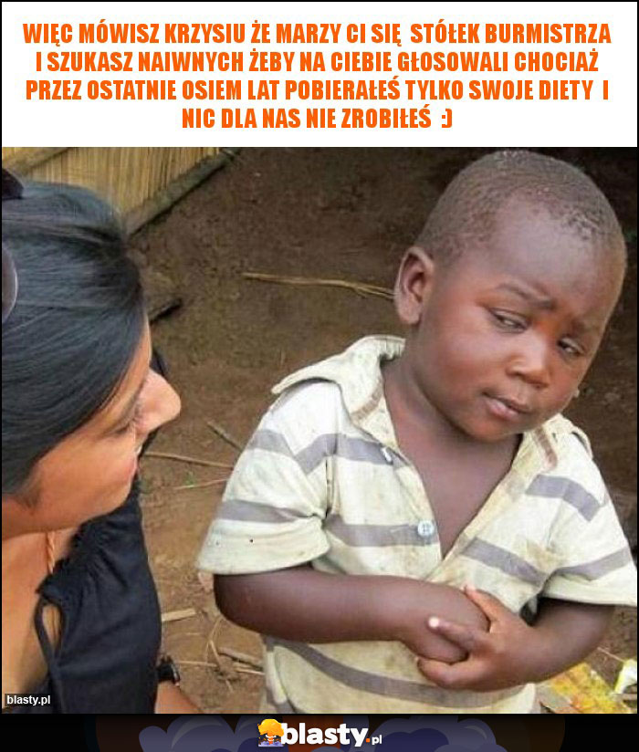 więc mówisz krzysiu że marzy ci się  stółek burmistrza i szukasz naiwnych żeby na ciebie głosowali chociaż przez ostatnie osiem lat pobierałeś tylko swoje diety  i nic dla nas nie zrobiłeś  :)