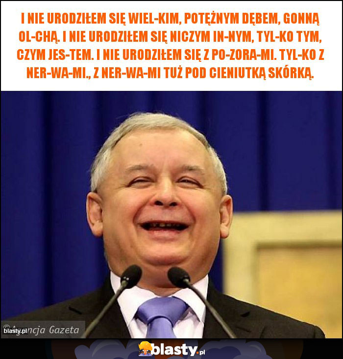 I nie urodziłem się wiel­kim, potężnym dębem, gonną ol­chą. I nie urodziłem się niczym in­nym, tyl­ko tym, czym jes­tem. I nie urodziłem się z po­zora­mi. Tyl­ko z ner­wa­mi., Z ner­wa­mi tuż pod cieniutką skórką.