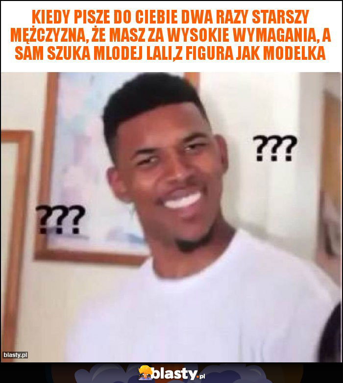 kiedy pisze do ciebie dwa razy starszy mężczyzna, że masz za wysokie wymagania, a sam szuka mlodej lali,z figura jak modelka