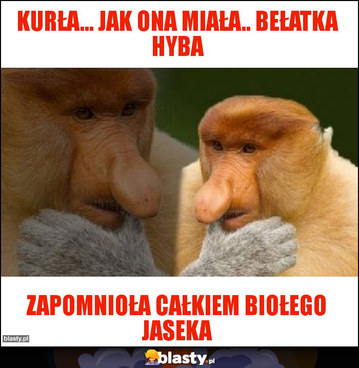 Kurła... Jak ona miała.. Bełatka hyba