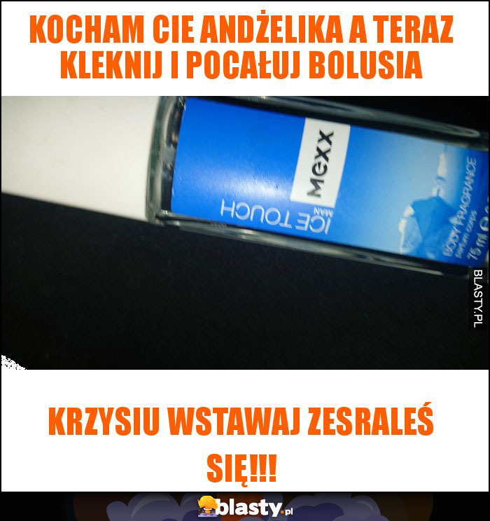 Kocham cie Andżelika a teraz kleknij i pocałuj bolusia