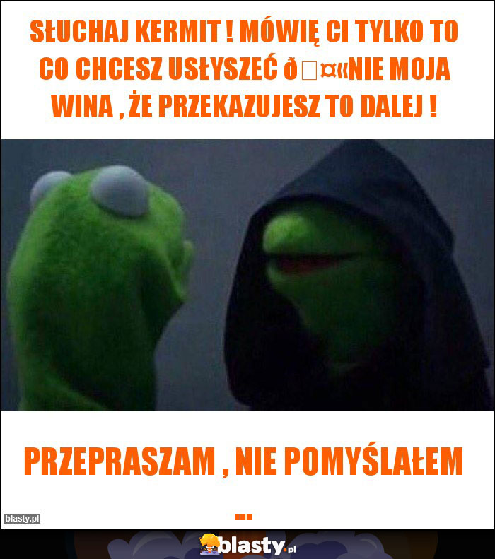 Słuchaj Kermit ! Mówię Ci tylko to co chcesz usłyszeć ????Nie moja wina , że przekazujesz to dalej !