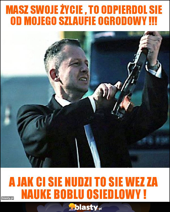 Masz swoje życie , to odpierdol sie od mojego szlaufie ogrodowy !!!