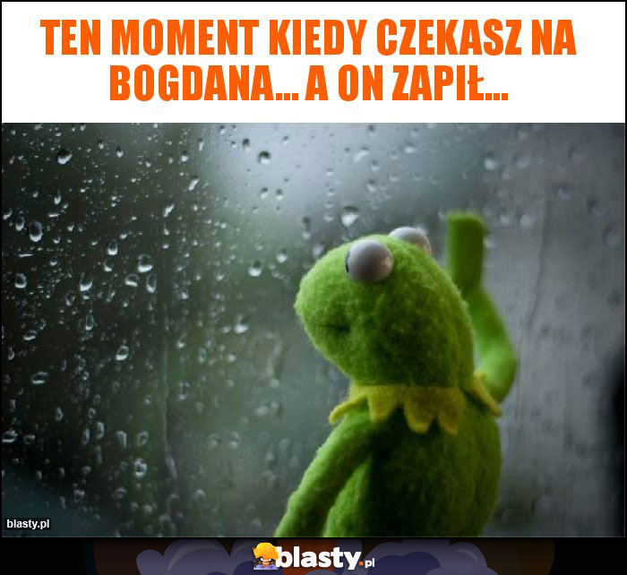 Ten moment kiedy czekasz na Bogdana... A on zapił...