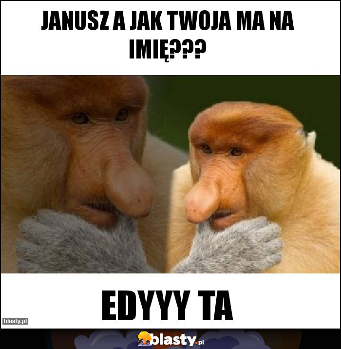 Janusz a jak twoja ma na imię???