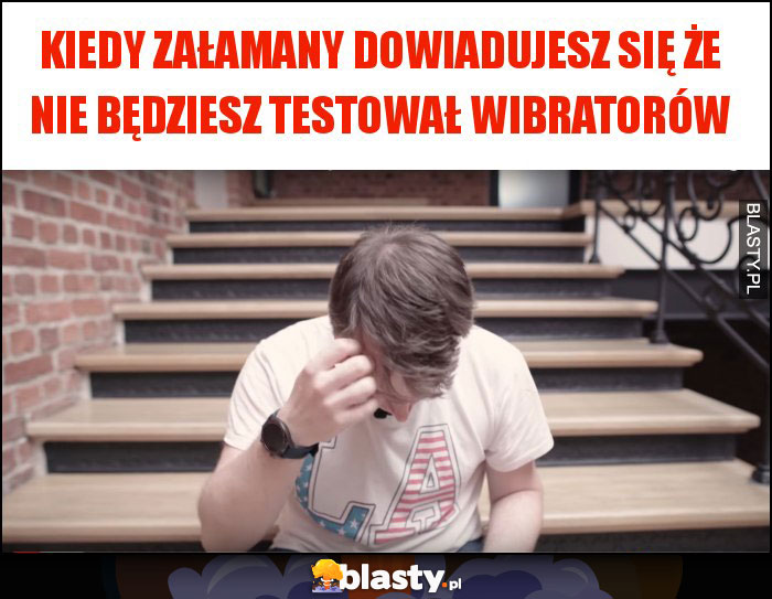 kiedy załamany dowiadujesz się że nie będziesz testował wibratorów