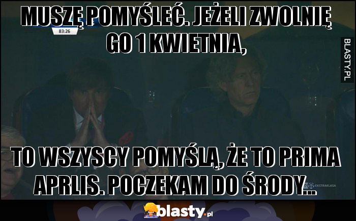 MUSZĘ POMYŚLEĆ. JEŻELI ZWOLNIĘ GO 1 KWIETNIA,