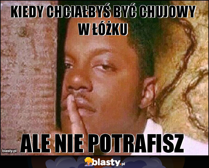 Kiedy chciałbyś być chujowy w łóżku