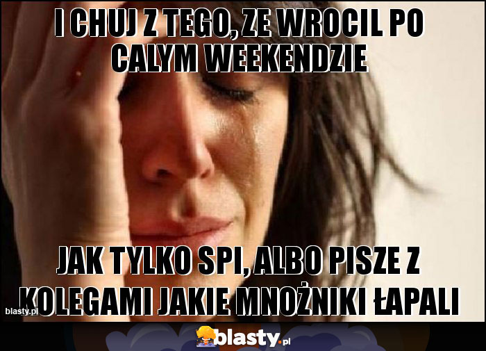 I CHUJ Z TEGO, ZE WROCIL PO CALYM WEEKENDZIE