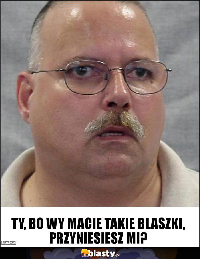 Ty, bo Wy macie takie blaszki, przyniesiesz mi?