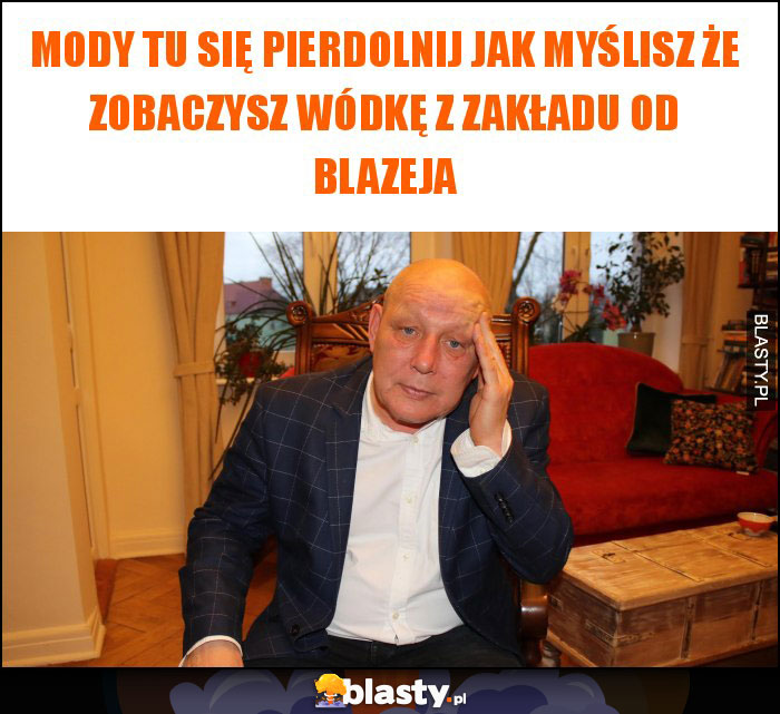 Mody tu się pierdolnij jak myślisz że zobaczysz wódkę z zakładu od blazeja