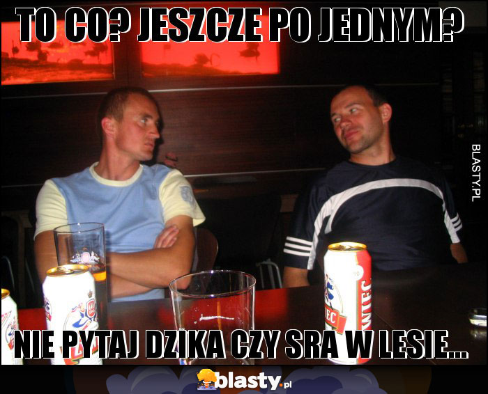 TO CO? JESZCZE PO JEDNYM?