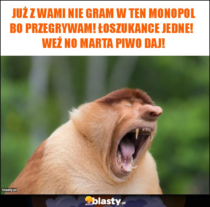 Już z wami nie gram w ten monopol bo przegrywam! Łoszukance jedne!   Weź no Marta piwo daj!