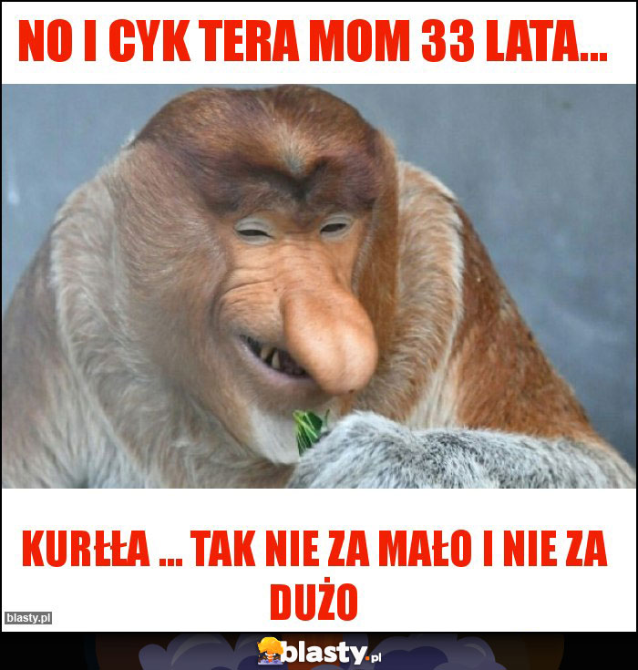 No i cyk tera mom 33 lata...