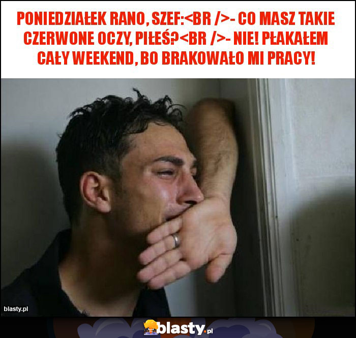 Poniedziałek rano, szef:
- Co masz takie czerwone oczy, piłeś?
- Nie! Płakałem cały weekend, bo brakowało mi pracy!