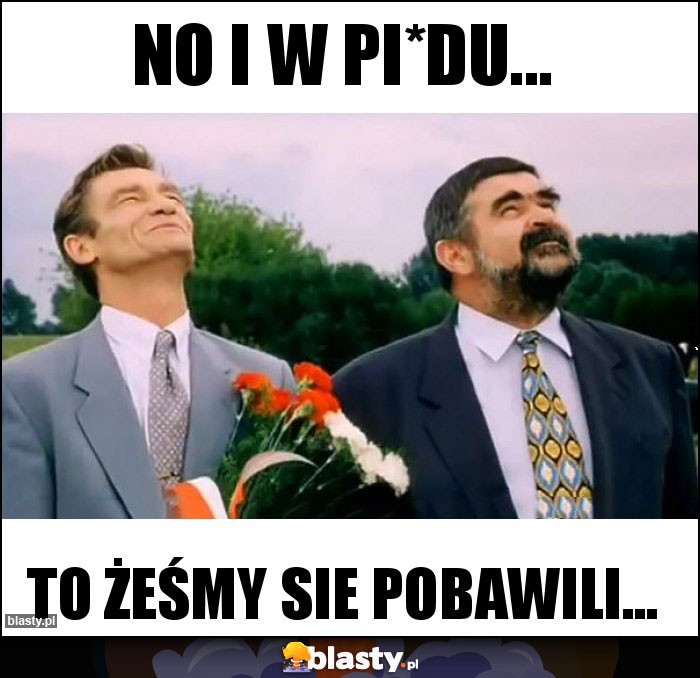 No i w pi*du...