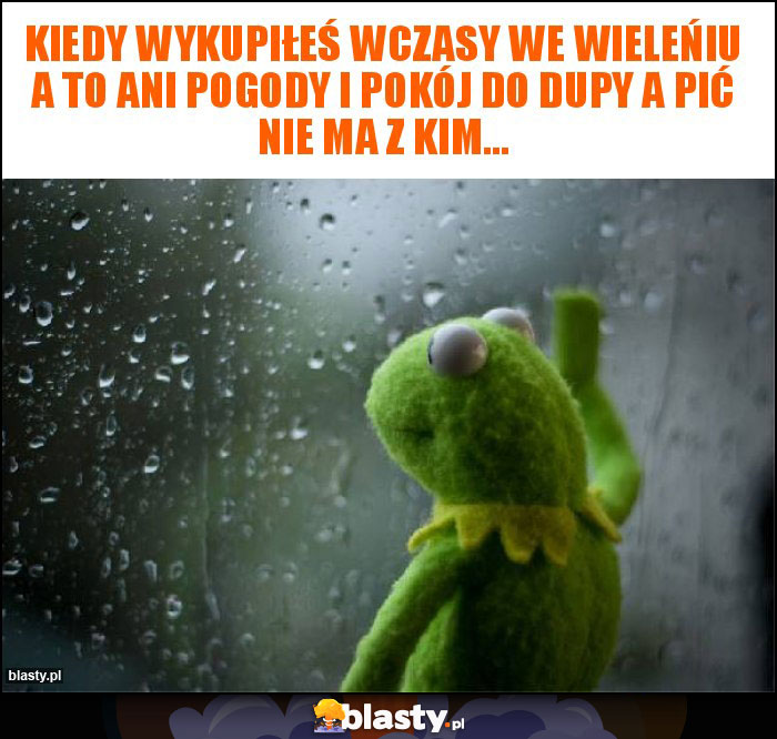 Kiedy wykupiłeś wczasy we wieleńiu a to ani pogody i pokój do dupy a pić nie ma z kim...