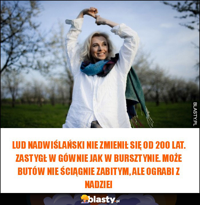 Lud nadwiślański nie zmienił się od 200 lat. Zastygł w gównie jak w bursztynie. Może butów nie ściągnie zabitym, ale ograbi z nadziei