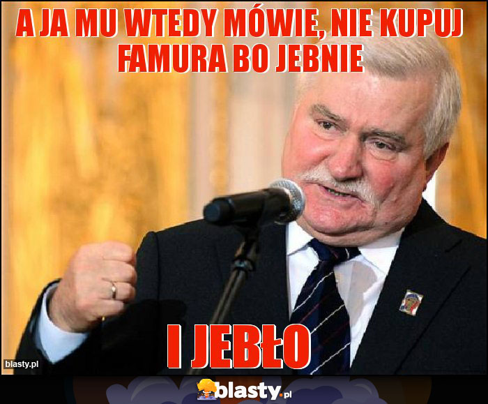 A ja mu wtedy mówie, nie kupuj famura bo jebnie