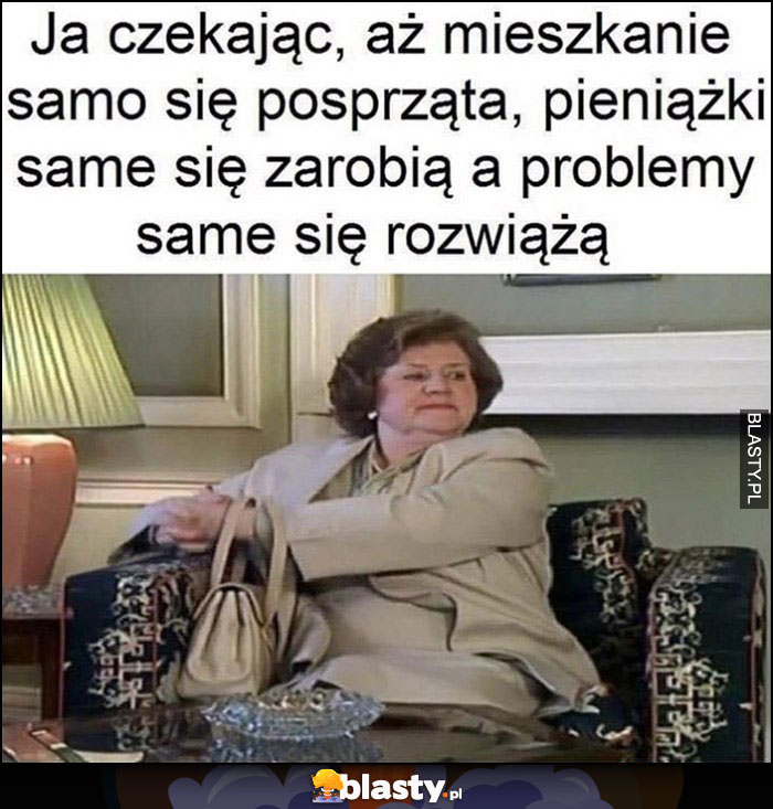 Ja czekając, aż mieszkanie samo się posprząta, pieniążki same się zarobią, a problemy same się rozwiążą