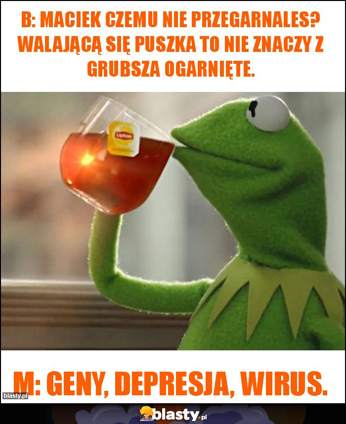 B: Maciek czemu nie przegarnales? Walającą się puszka to nie znaczy z grubsza ogarnięte.