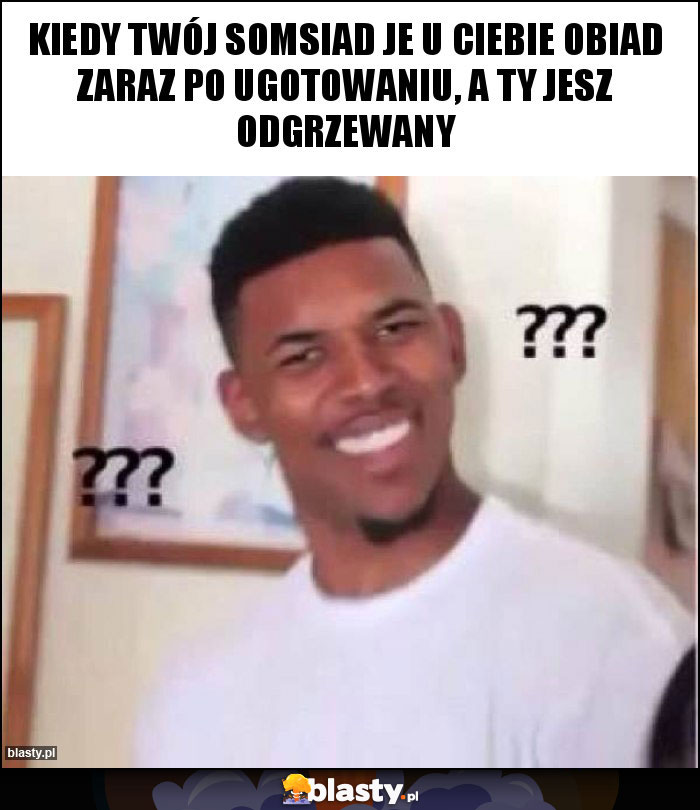 Kiedy Twój somsiad je u ciebie obiad zaraz po ugotowaniu, A ty jesz odgrzewany